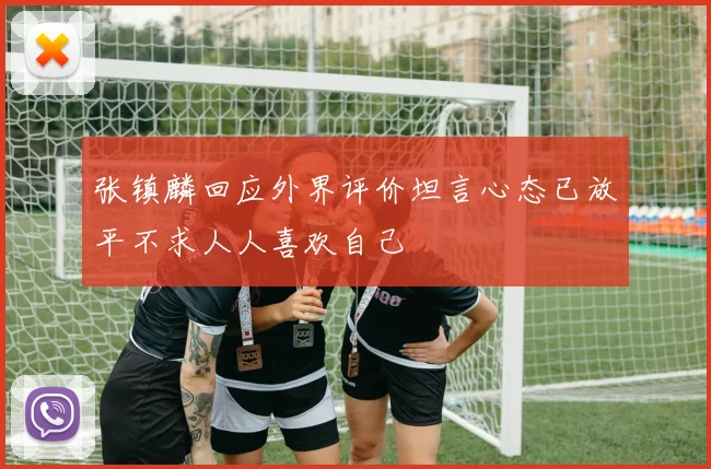 张镇麟回应外界评价坦言心态已放平不求人人喜欢自己