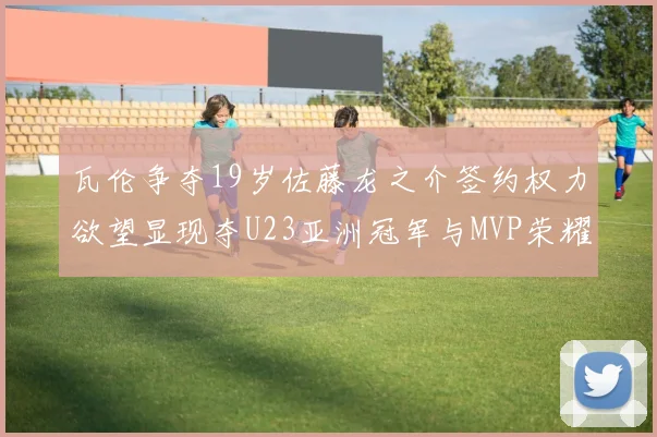 瓦伦争夺19岁佐藤龙之介签约权力欲望显现夺U23亚洲冠军与MVP荣耀