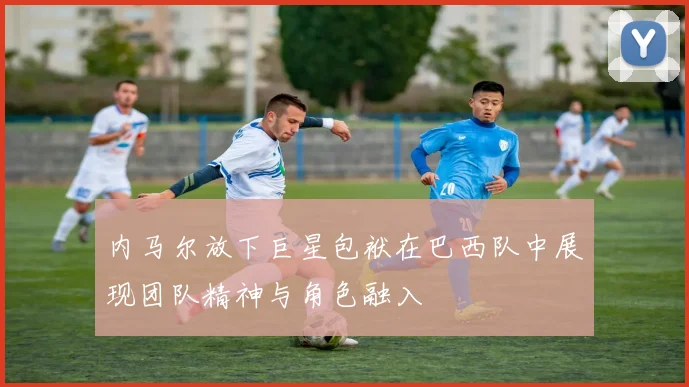 内马尔放下巨星包袱在巴西队中展现团队精神与角色融入