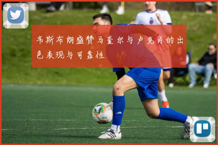 韦斯布朗盛赞马奎尔与卢克肖的出色表现与可靠性