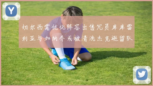 切尔西需优化阵容出售冗员库库雷利亚与加纳乔或被清洗杰克逊留队