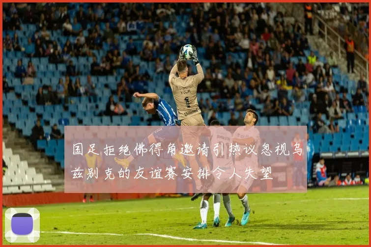国足拒绝佛得角邀请引热议忽视乌兹别克的友谊赛安排令人失望