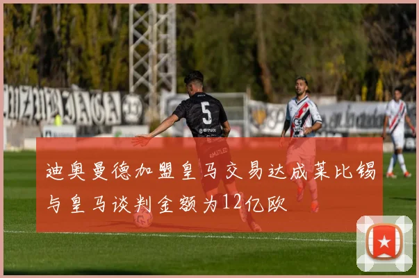 迪奥曼德加盟皇马交易达成莱比锡与皇马谈判金额为12亿欧