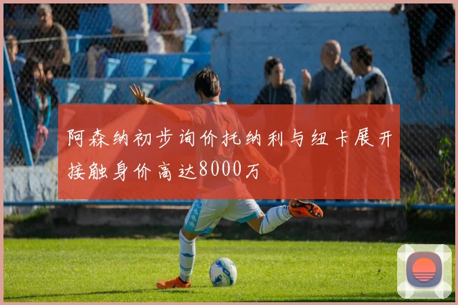 阿森纳初步询价托纳利与纽卡展开接触身价高达8000万