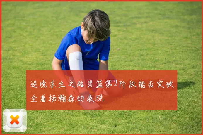 逆境求生之路男篮第2阶段能否突破全看杨瀚森的表现