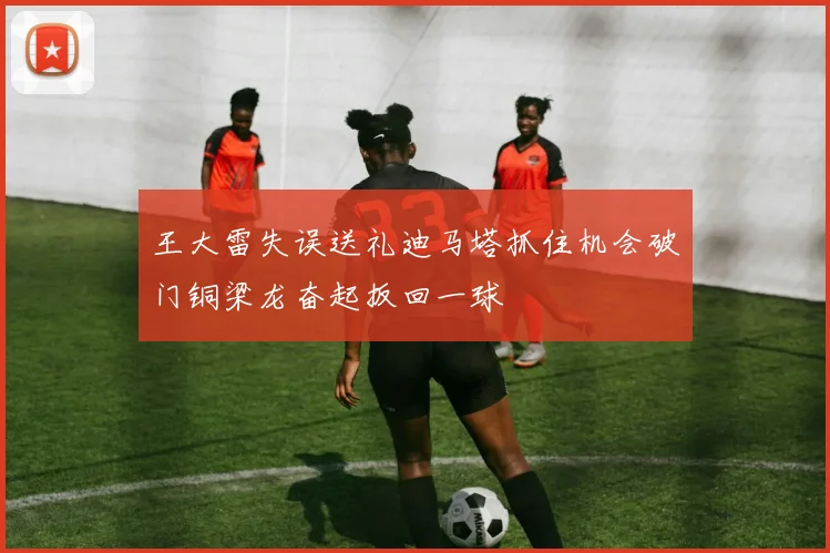 王大雷失误送礼迪马塔抓住机会破门铜梁龙奋起扳回一球