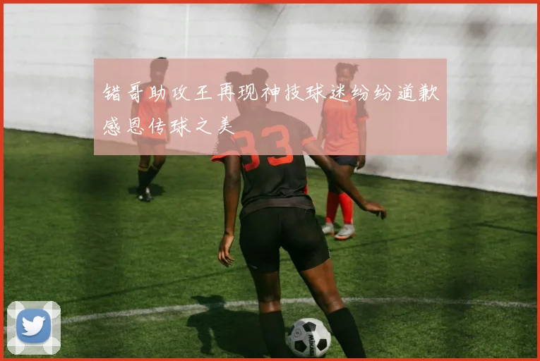 错哥助攻王再现神技球迷纷纷道歉感恩传球之美