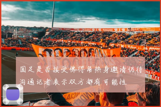 国足是否接受佛得角热身邀请仍待沟通记者表示双方都有可能性
