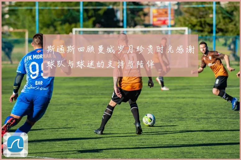 斯通斯回顾曼城岁月珍贵时光感谢球队与球迷的支持与陪伴
