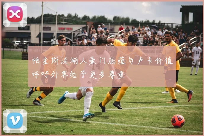 帕金斯谈湖人豪门底蕴与卢卡价值呼吁外界给予更多尊重