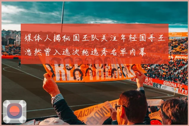 媒体人揭秘国王队关注年轻国手王浩然曾入选次轮选秀名单内幕