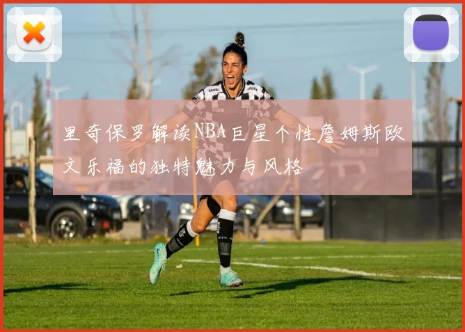 里奇保罗解读NBA巨星个性詹姆斯欧文乐福的独特魅力与风格