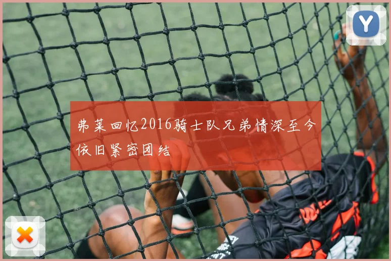 弗莱回忆2016骑士队兄弟情深至今依旧紧密团结