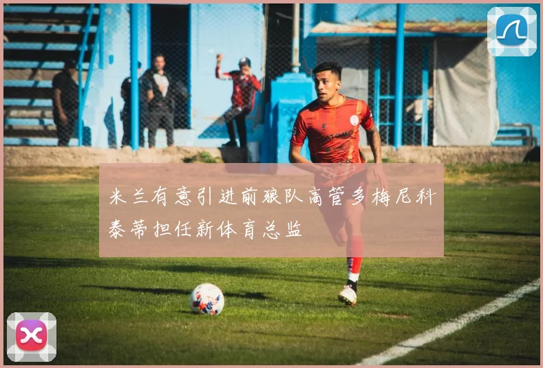 米兰有意引进前狼队高管多梅尼科泰蒂担任新体育总监