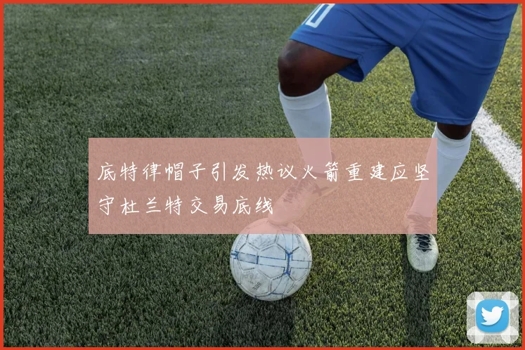 底特律帽子引发热议火箭重建应坚守杜兰特交易底线