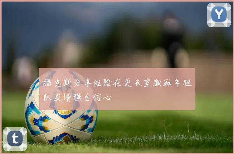 福克斯分享经验在更衣室激励年轻队友增强自信心
