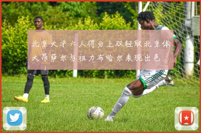 北京大学六人得分上双轻取北京体大昂萨尔与祖力布哈尔表现出色