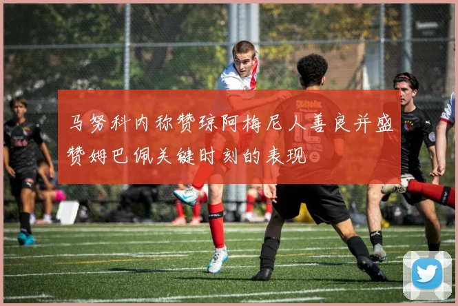 马努科内称赞琼阿梅尼人善良并盛赞姆巴佩关键时刻的表现