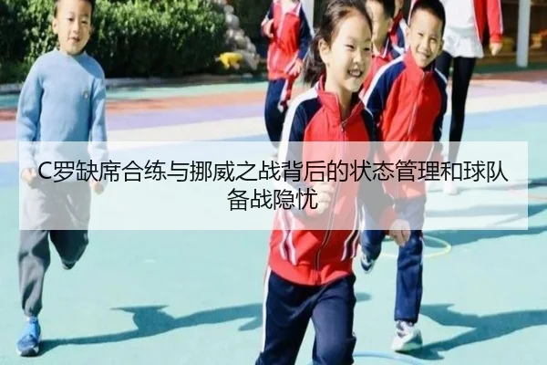 C罗缺席合练与挪威之战背后的状态管理和球队备战隐忧